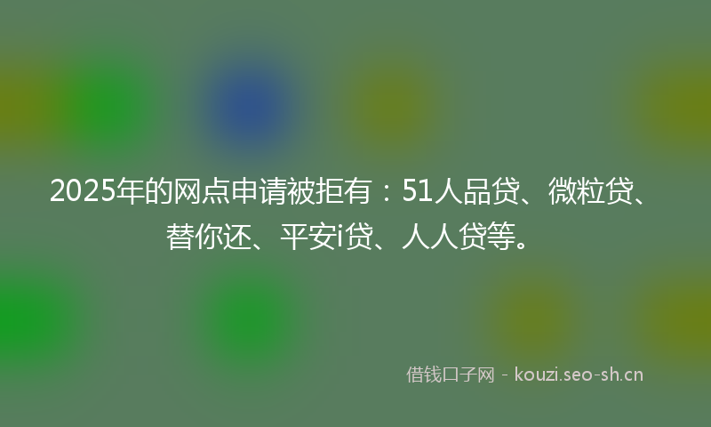 2025年的网点申请被拒有：51人品贷、微粒贷、替你还、平安i贷、人人贷等。