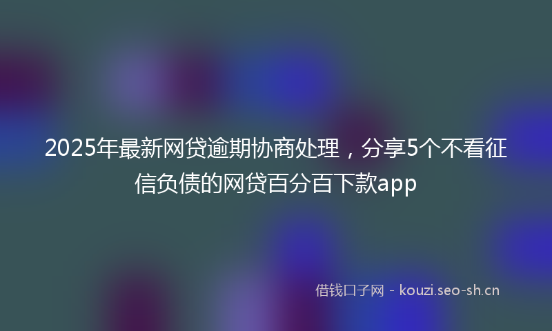 2025年最新网贷逾期协商处理，分享5个不看征信负债的网贷百分百下款app