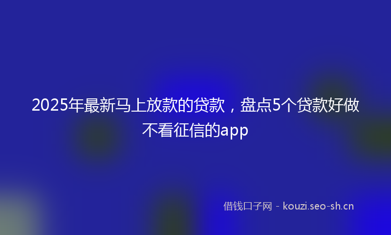 2025年最新马上放款的贷款，盘点5个贷款好做不看征信的app