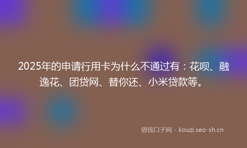 2025年的申请行用卡为什么不通过有：花呗、融逸花、团贷网、替你还、小米贷款等。