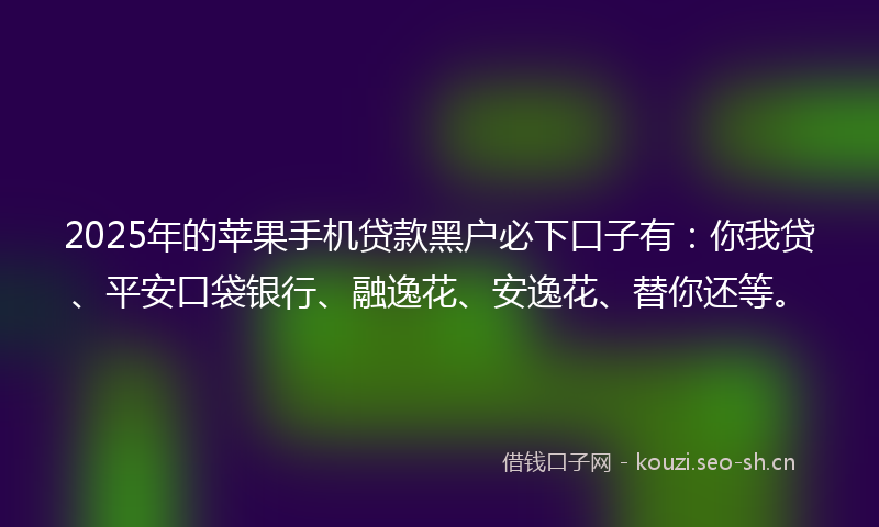 2025年的苹果手机贷款黑户必下口子有：你我贷、平安口袋银行、融逸花、安逸花、替你还等。