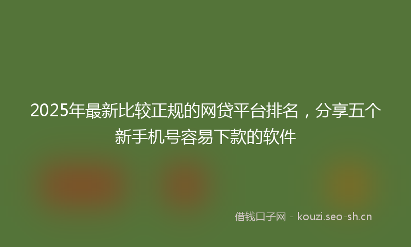 2025年最新比较正规的网贷平台排名，分享五个新手机号容易下款的软件