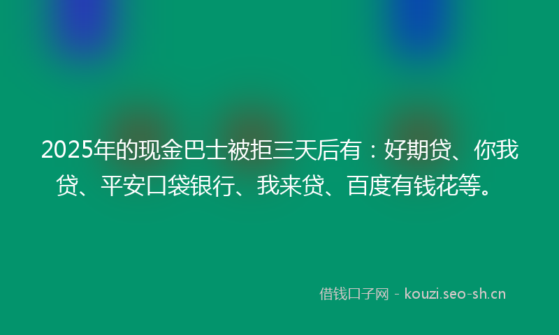 2025年的现金巴士被拒三天后有：好期贷、你我贷、平安口袋银行、我来贷、百度有钱花等。