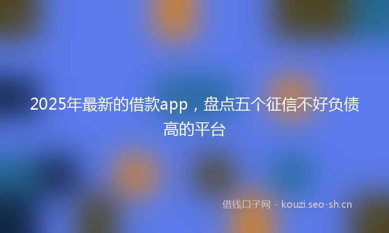 2025年最新的借款app，盘点五个征信不好负债高的平台