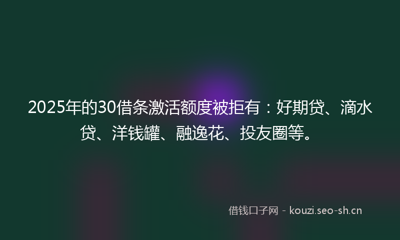 2025年的30借条激活额度被拒有：好期贷、滴水贷、洋钱罐、融逸花、投友圈等。