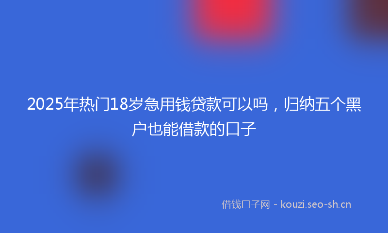2025年热门18岁急用钱贷款可以吗，归纳五个黑户也能借款的口子