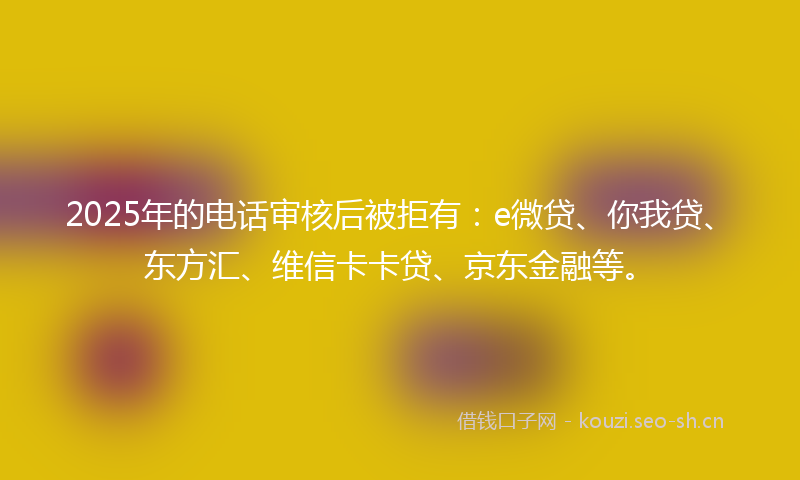 2025年的电话审核后被拒有：e微贷、你我贷、东方汇、维信卡卡贷、京东金融等。