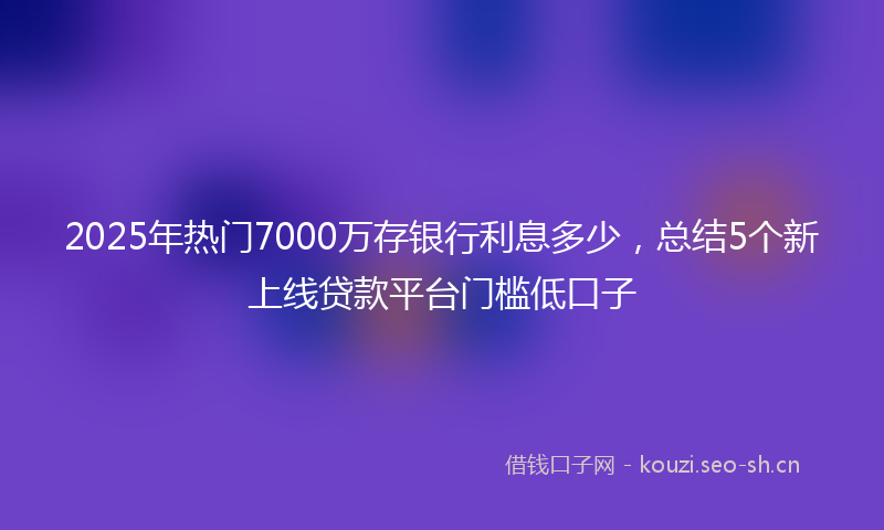2025年热门7000万存银行利息多少，总结5个新上线贷款平台门槛低口子