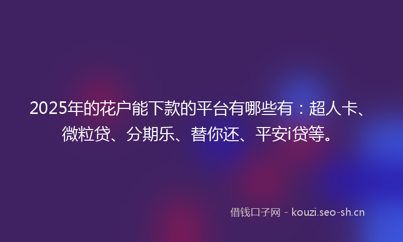 2025年的花户能下款的平台有哪些有：超人卡、微粒贷、分期乐、替你还、平安i贷等。