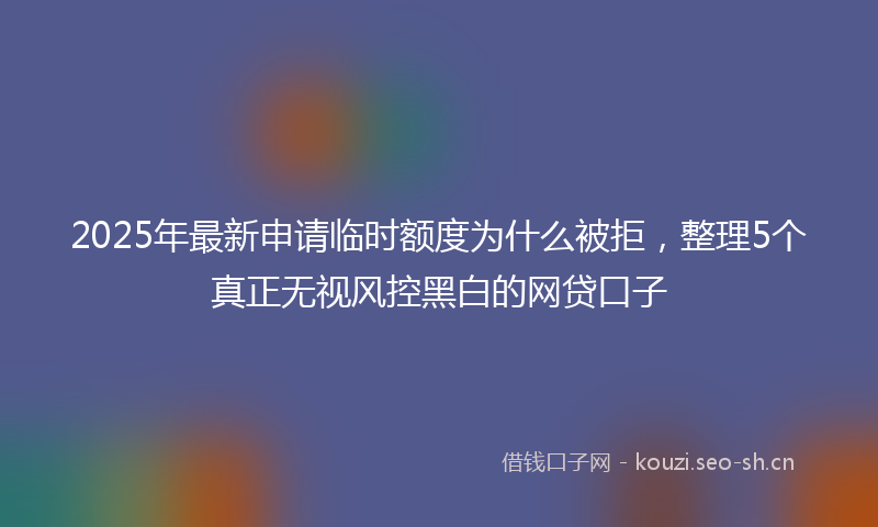 2025年最新申请临时额度为什么被拒，整理5个真正无视风控黑白的网贷口子