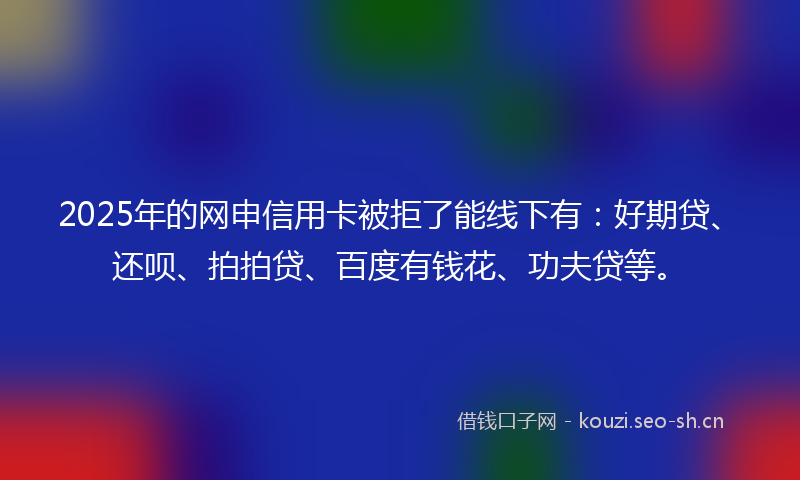 2025年的网申信用卡被拒了能线下有：好期贷、还呗、拍拍贷、百度有钱花、功夫贷等。
