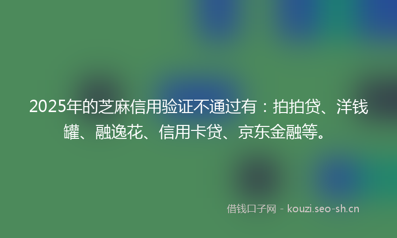 2025年的芝麻信用验证不通过有：拍拍贷、洋钱罐、融逸花、信用卡贷、京东金融等。
