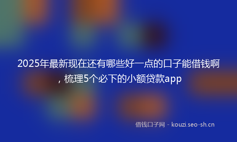 2025年最新现在还有哪些好一点的口子能借钱啊，梳理5个必下的小额贷款app