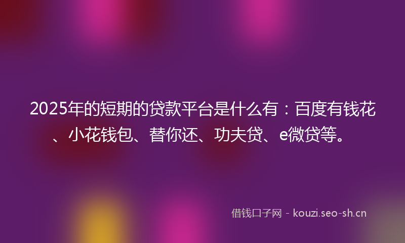 2025年的短期的贷款平台是什么有：百度有钱花、小花钱包、替你还、功夫贷、e微贷等。