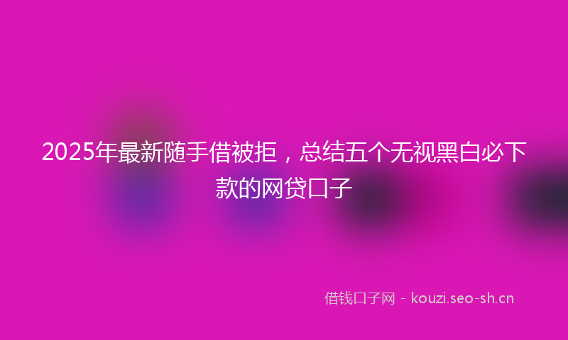 2025年最新随手借被拒，总结五个无视黑白必下款的网贷口子