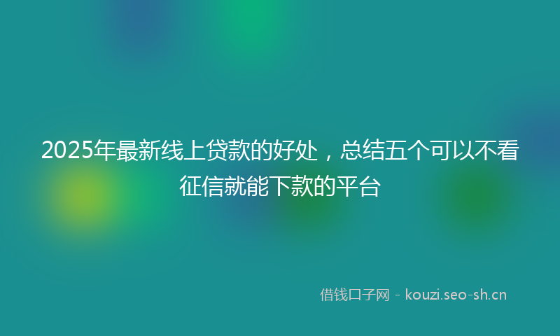 2025年最新线上贷款的好处，总结五个可以不看征信就能下款的平台