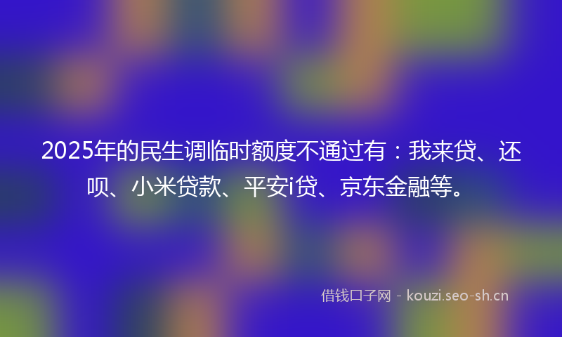 2025年的民生调临时额度不通过有：我来贷、还呗、小米贷款、平安i贷、京东金融等。