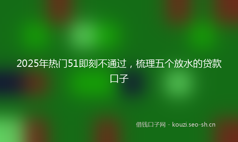 2025年热门51即刻不通过，梳理五个放水的贷款口子