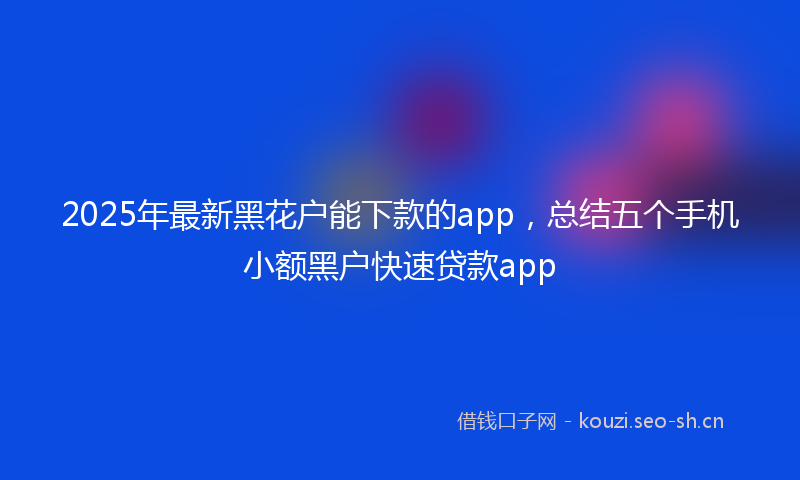 2025年最新黑花户能下款的app，总结五个手机小额黑户快速贷款app