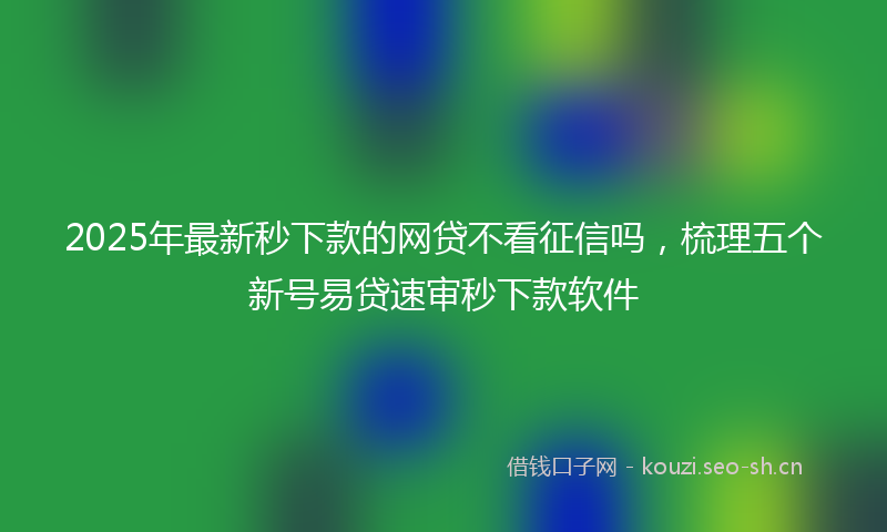 2025年最新秒下款的网贷不看征信吗，梳理五个新号易贷速审秒下款软件