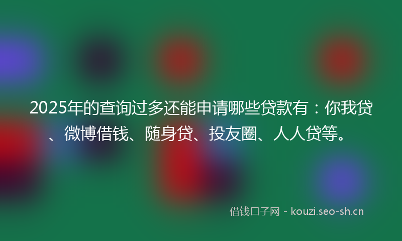 2025年的查询过多还能申请哪些贷款有：你我贷、微博借钱、随身贷、投友圈、人人贷等。
