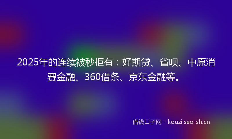 2025年的连续被秒拒有：好期贷、省呗、中原消费金融、360借条、京东金融等。