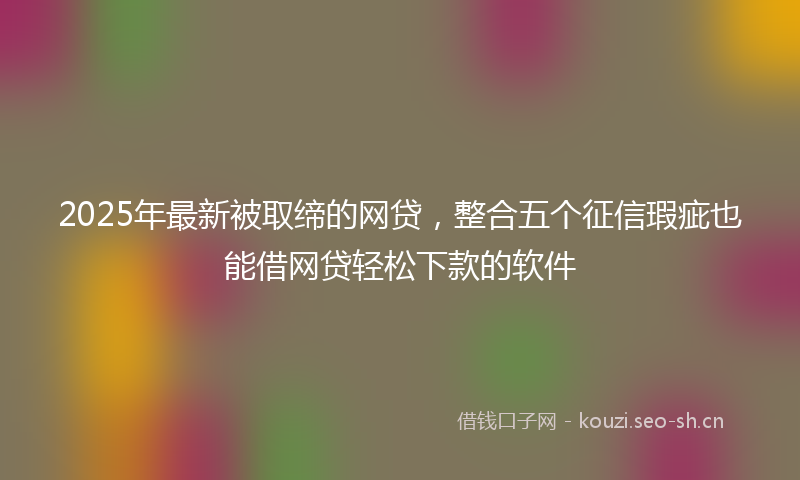 2025年最新被取缔的网贷，整合五个征信瑕疵也能借网贷轻松下款的软件