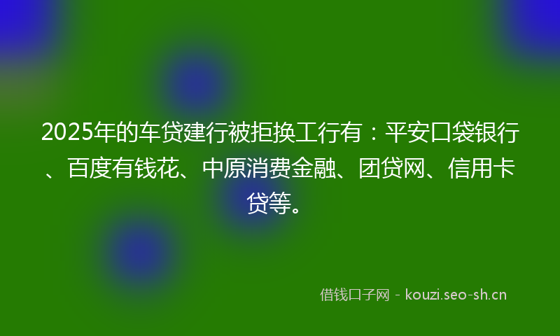 2025年的车贷建行被拒换工行有：平安口袋银行、百度有钱花、中原消费金融、团贷网、信用卡贷等。