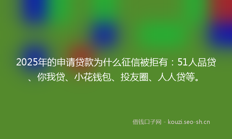 2025年的申请贷款为什么征信被拒有：51人品贷、你我贷、小花钱包、投友圈、人人贷等。