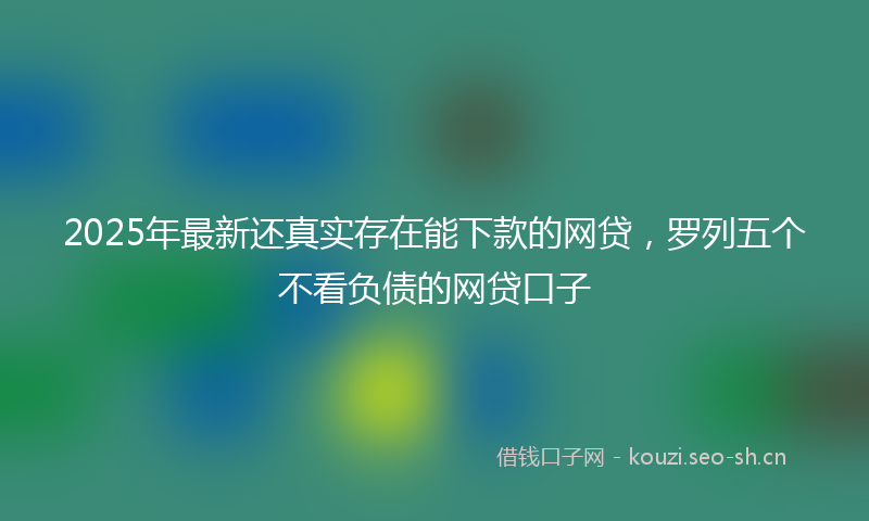 2025年最新还真实存在能下款的网贷，罗列五个不看负债的网贷口子