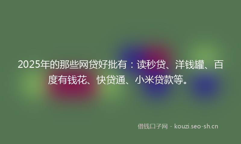2025年的那些网贷好批有：读秒贷、洋钱罐、百度有钱花、快贷通、小米贷款等。