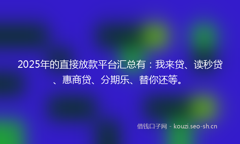 2025年的直接放款平台汇总有：我来贷、读秒贷、惠商贷、分期乐、替你还等。