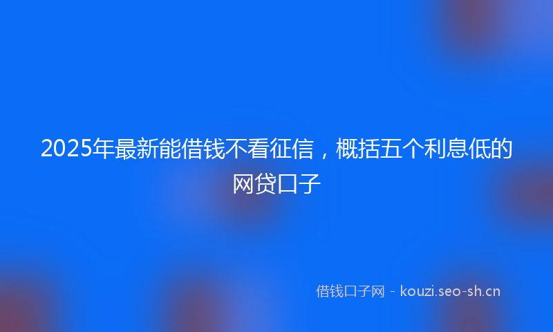 2025年最新能借钱不看征信，概括五个利息低的网贷口子