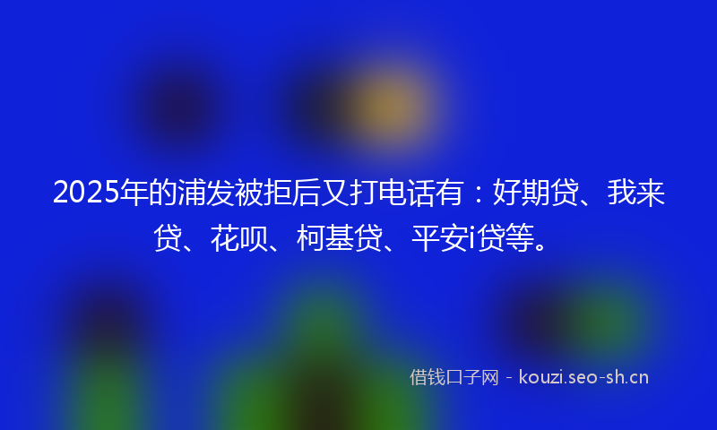 2025年的浦发被拒后又打电话有：好期贷、我来贷、花呗、柯基贷、平安i贷等。