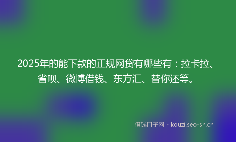 2025年的能下款的正规网贷有哪些有：拉卡拉、省呗、微博借钱、东方汇、替你还等。