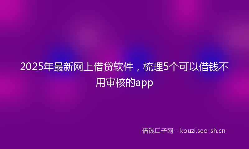 2025年最新网上借贷软件，梳理5个可以借钱不用审核的app