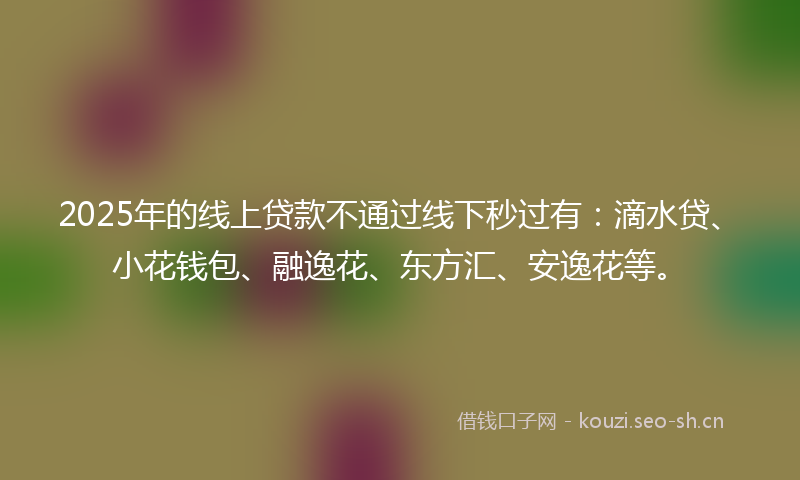 2025年的线上贷款不通过线下秒过有：滴水贷、小花钱包、融逸花、东方汇、安逸花等。