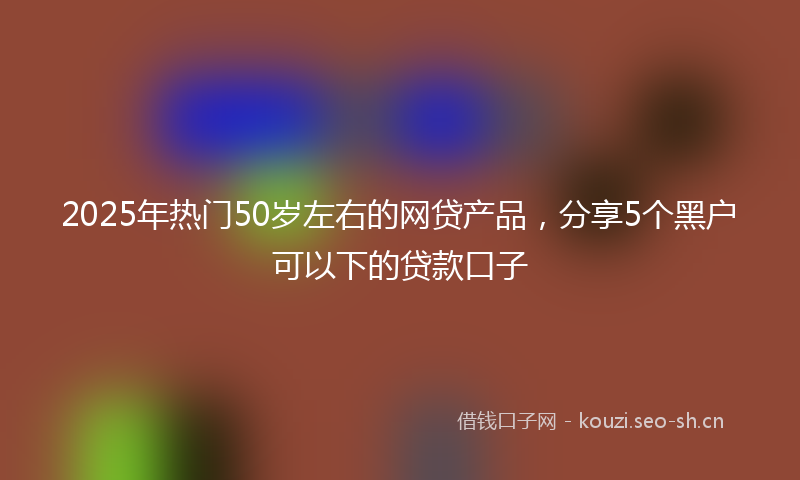 2025年热门50岁左右的网贷产品，分享5个黑户可以下的贷款口子
