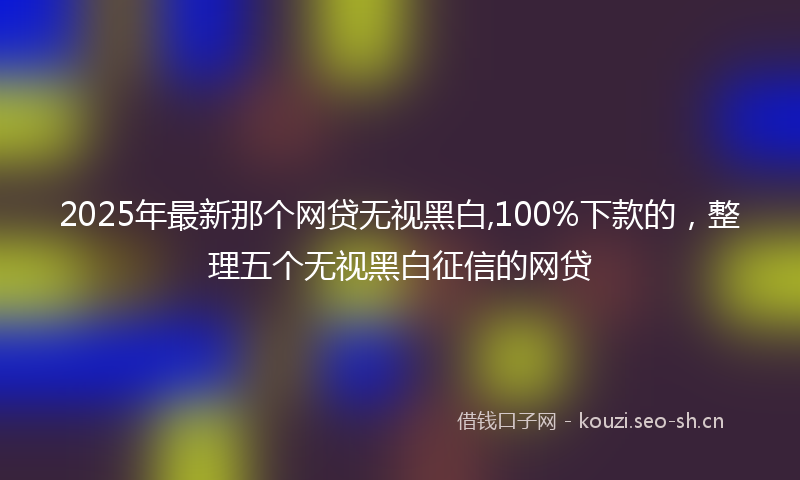 2025年最新那个网贷无视黑白,100%下款的，整理五个无视黑白征信的网贷