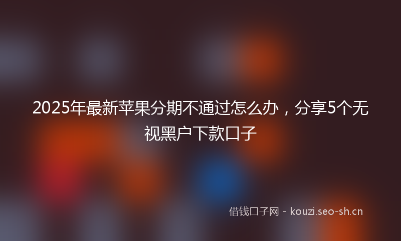 2025年最新苹果分期不通过怎么办，分享5个无视黑户下款口子