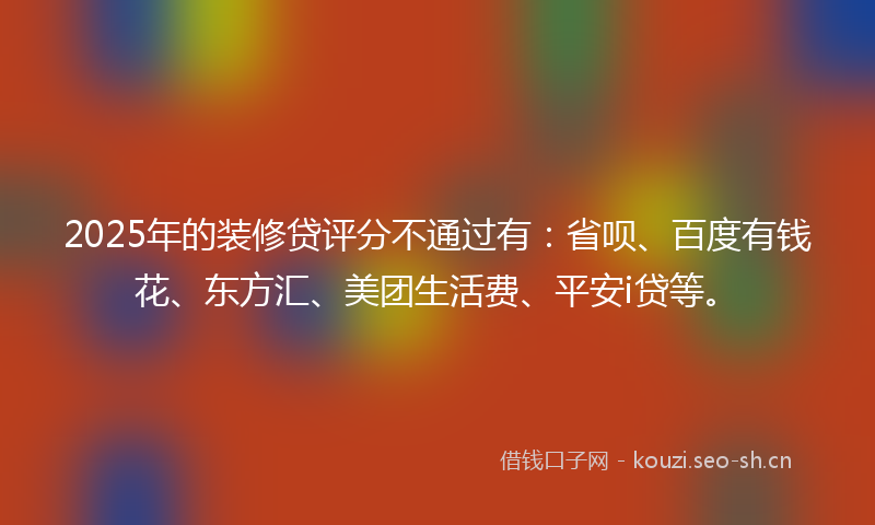 2025年的装修贷评分不通过有：省呗、百度有钱花、东方汇、美团生活费、平安i贷等。