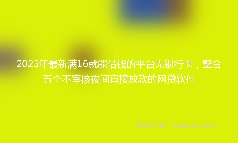 2025年最新满16就能借钱的平台无银行卡，整合五个不审核夜间直接放款的网贷软件