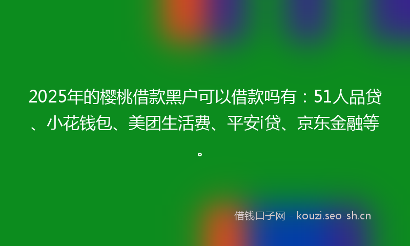 2025年的樱桃借款黑户可以借款吗有：51人品贷、小花钱包、美团生活费、平安i贷、京东金融等。
