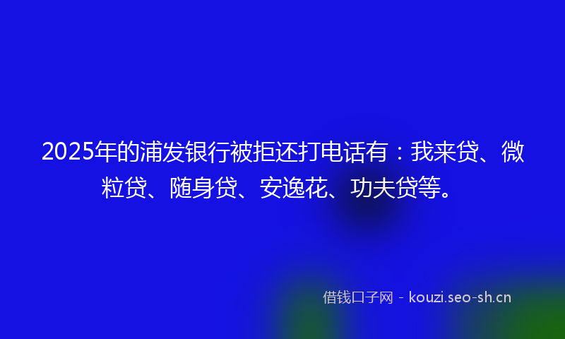 2025年的浦发银行被拒还打电话有：我来贷、微粒贷、随身贷、安逸花、功夫贷等。