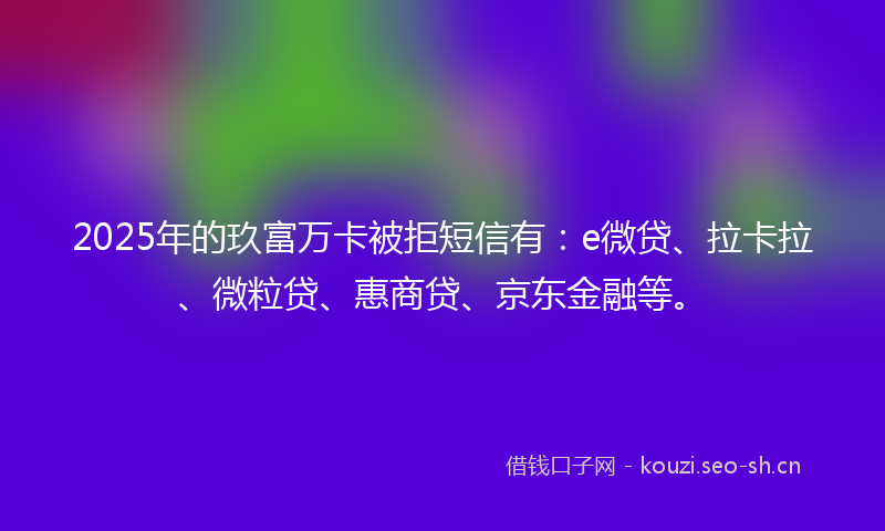 2025年的玖富万卡被拒短信有：e微贷、拉卡拉、微粒贷、惠商贷、京东金融等。