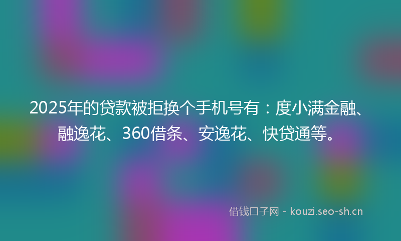 2025年的贷款被拒换个手机号有：度小满金融、融逸花、360借条、安逸花、快贷通等。