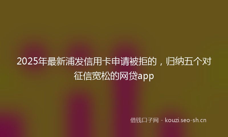 2025年最新浦发信用卡申请被拒的，归纳五个对征信宽松的网贷app