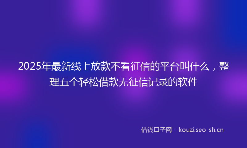 2025年最新线上放款不看征信的平台叫什么，整理五个轻松借款无征信记录的软件
