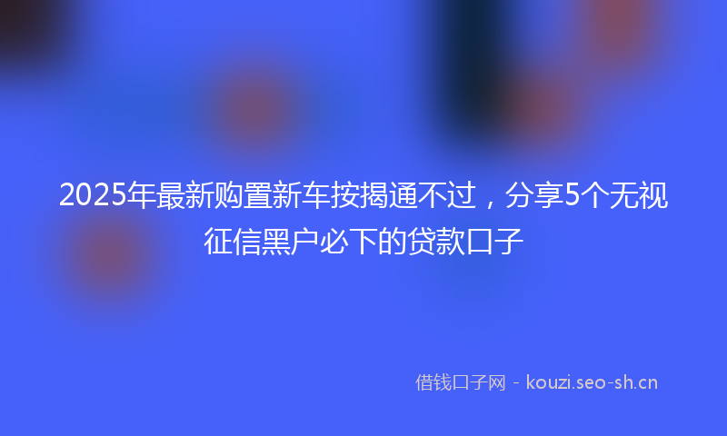2025年最新购置新车按揭通不过，分享5个无视征信黑户必下的贷款口子