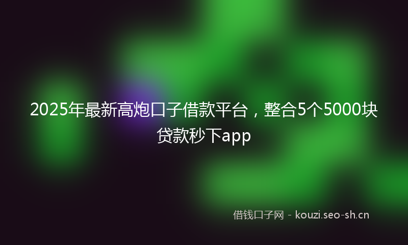 2025年最新高炮口子借款平台，整合5个5000块贷款秒下app